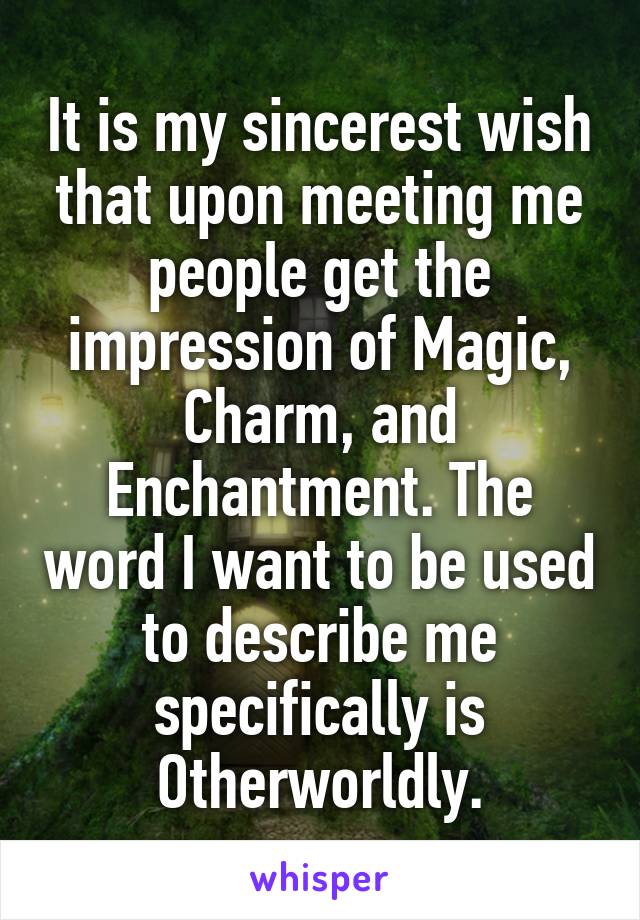 It is my sincerest wish that upon meeting me people get the impression of Magic, Charm, and Enchantment. The word I want to be used to describe me specifically is Otherworldly.