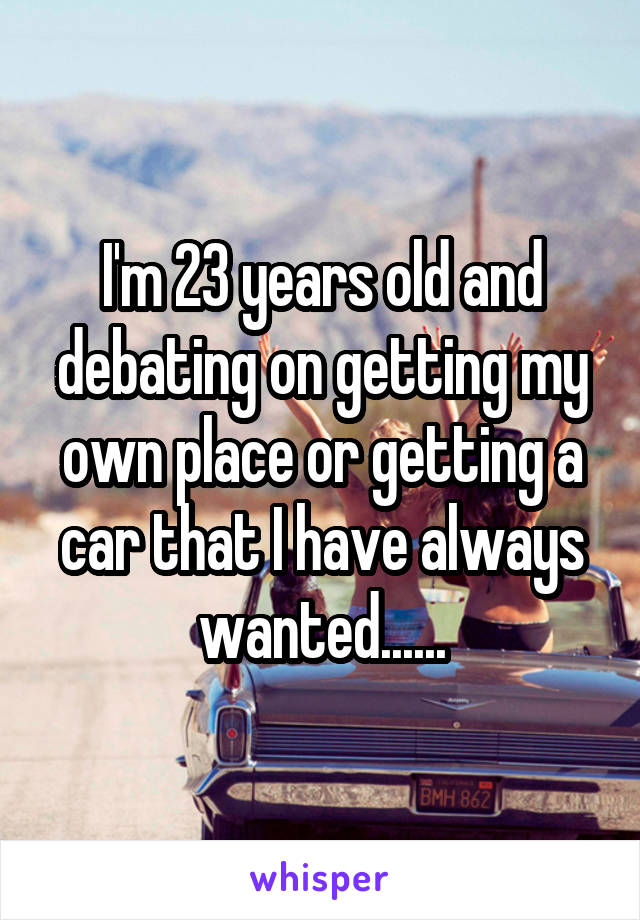 I'm 23 years old and debating on getting my own place or getting a car that I have always wanted......
