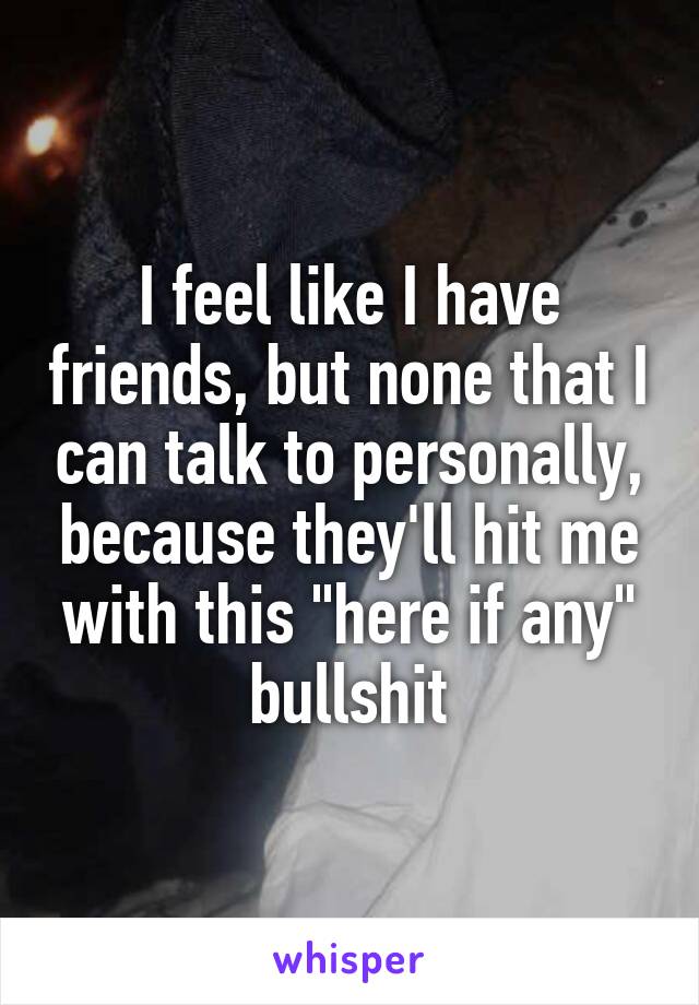 I feel like I have friends, but none that I can talk to personally, because they'll hit me with this "here if any" bullshit