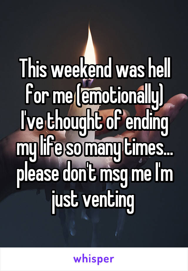 This weekend was hell for me (emotionally) I've thought of ending my life so many times... please don't msg me I'm just venting 