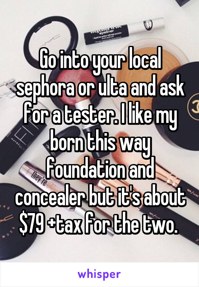 Go into your local sephora or ulta and ask for a tester. I like my born this way foundation and concealer but it's about $79 +tax for the two. 