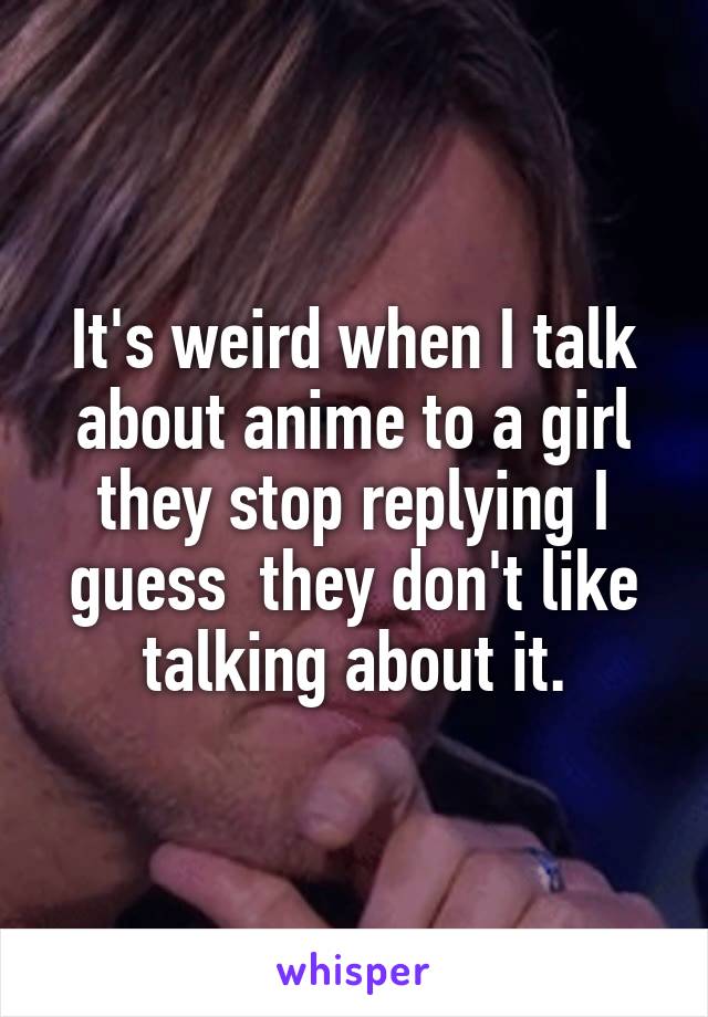 It's weird when I talk about anime to a girl they stop replying I guess  they don't like talking about it.