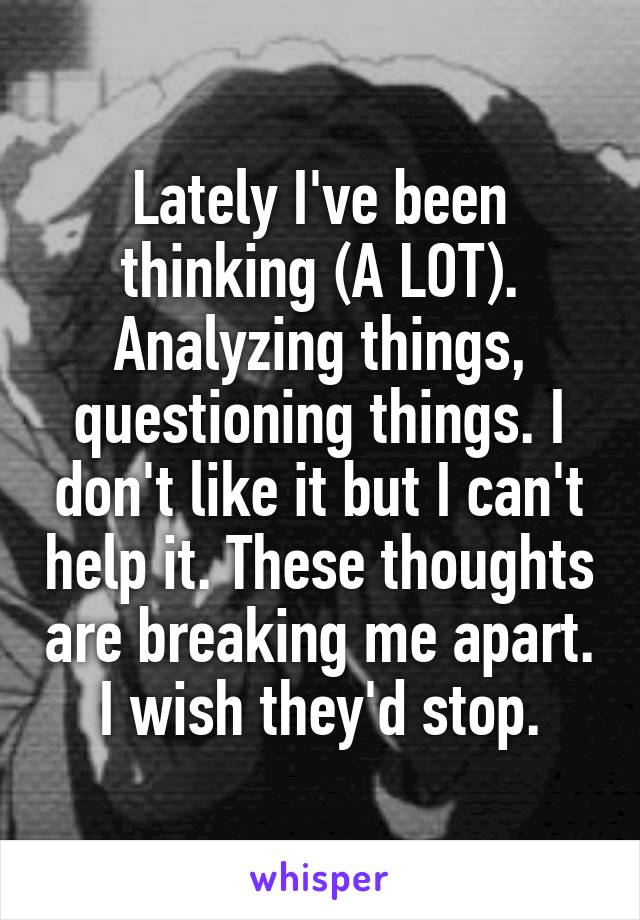 Lately I've been thinking (A LOT). Analyzing things, questioning things. I don't like it but I can't help it. These thoughts are breaking me apart. I wish they'd stop.