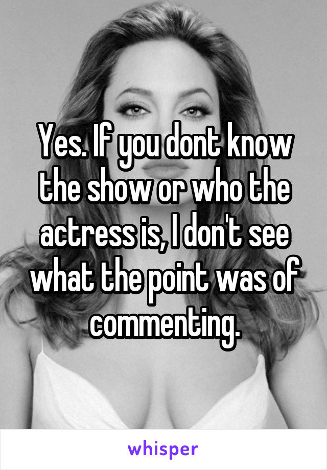 Yes. If you dont know the show or who the actress is, I don't see what the point was of commenting.