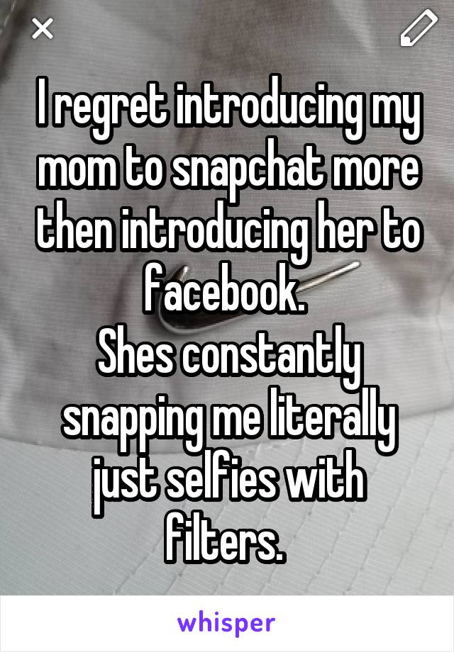 I regret introducing my mom to snapchat more then introducing her to facebook. 
Shes constantly snapping me literally just selfies with filters. 