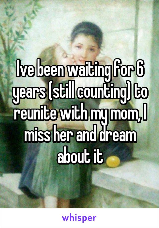 Ive been waiting for 6 years (still counting) to reunite with my mom, I miss her and dream about it