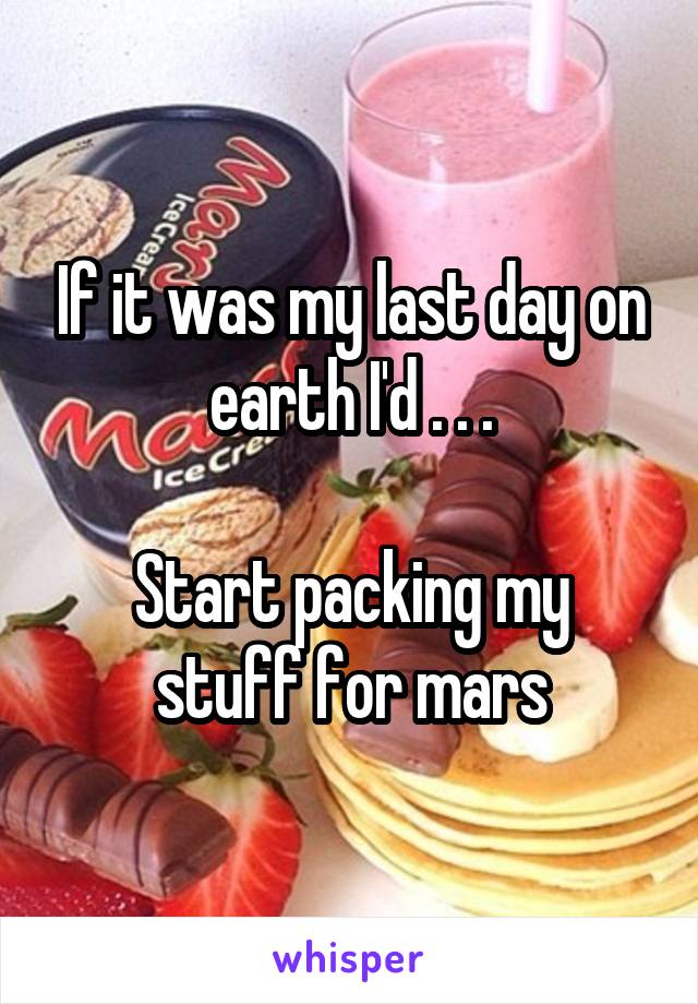 If it was my last day on earth I'd . . .

Start packing my stuff for mars