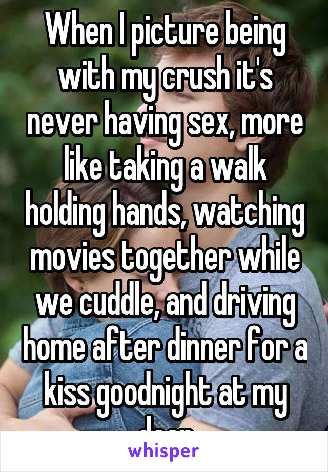 When I picture being with my crush it's never having sex, more like taking a walk holding hands, watching movies together while we cuddle, and driving home after dinner for a kiss goodnight at my door