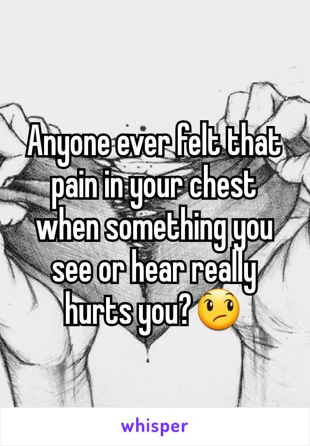 Anyone ever felt that pain in your chest when something you see or hear really hurts you?😞
