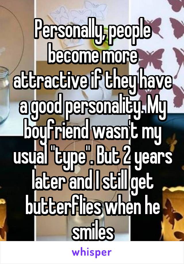 Personally, people become more attractive if they have a good personality. My boyfriend wasn't my usual "type". But 2 years later and I still get butterflies when he smiles