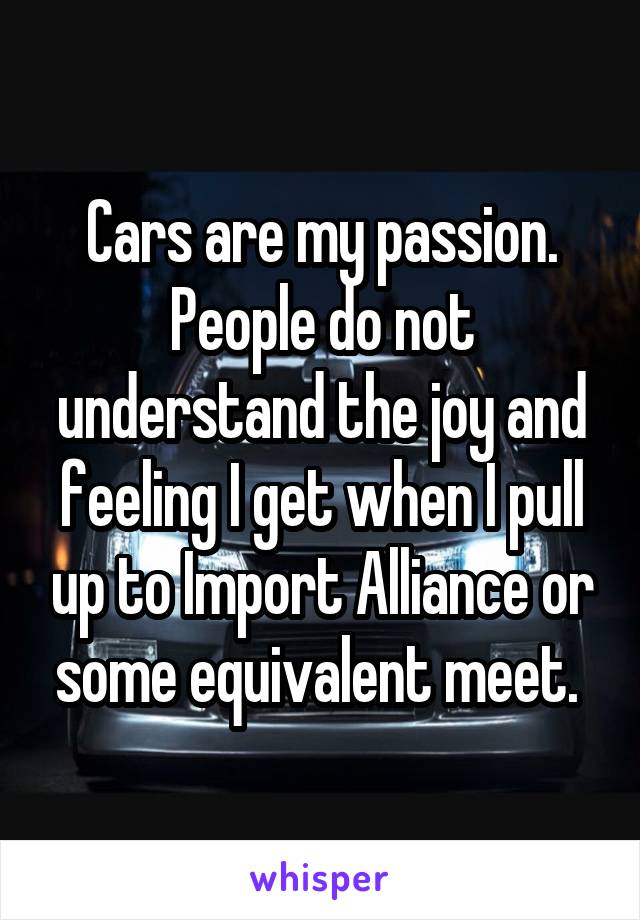 Cars are my passion. People do not understand the joy and feeling I get when I pull up to Import Alliance or some equivalent meet. 