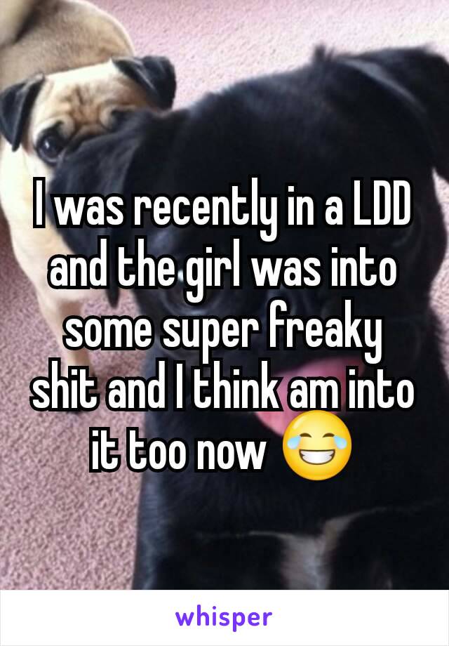 I was recently in a LDD and the girl was into some super freaky shit and I think am into it too now 😂