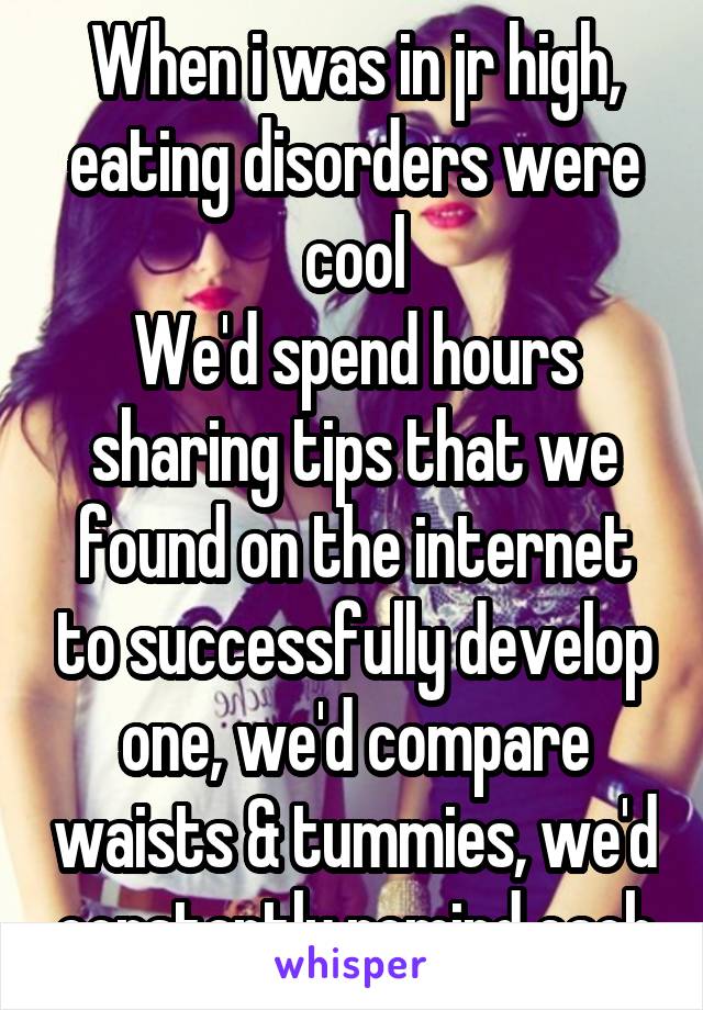 When i was in jr high, eating disorders were cool
We'd spend hours sharing tips that we found on the internet to successfully develop one, we'd compare waists & tummies, we'd constantly remind each