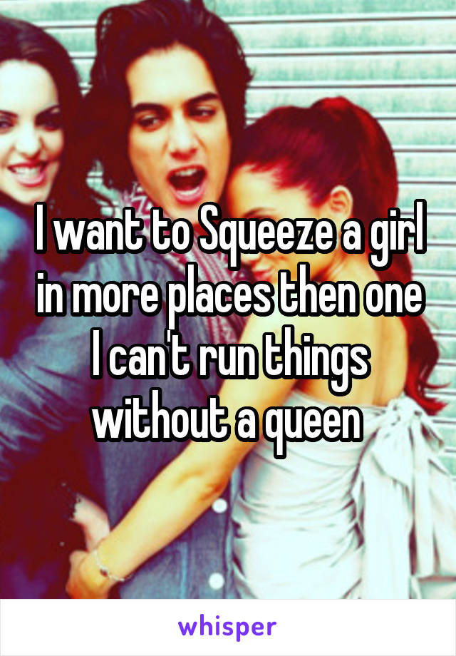 I want to Squeeze a girl in more places then one I can't run things without a queen 