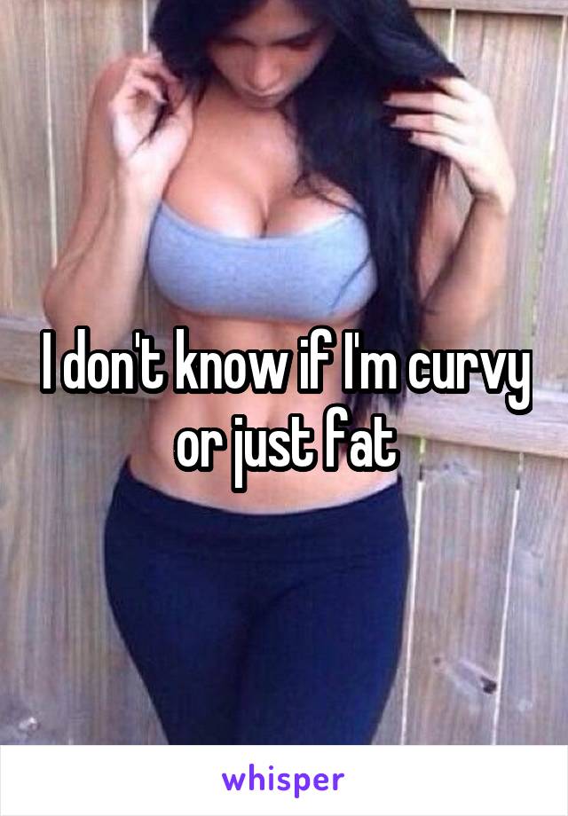 I don't know if I'm curvy or just fat