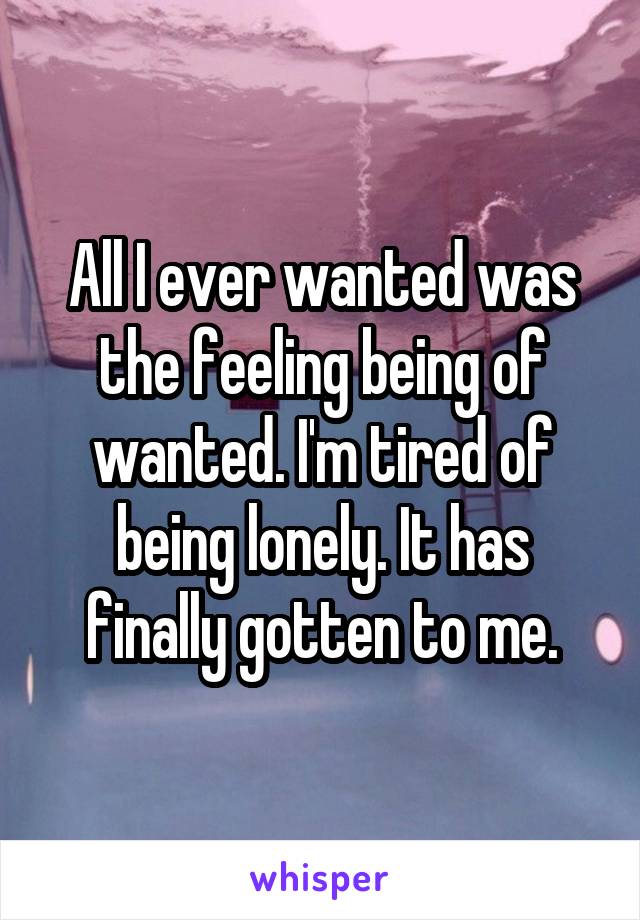 All I ever wanted was the feeling being of wanted. I'm tired of being lonely. It has finally gotten to me.