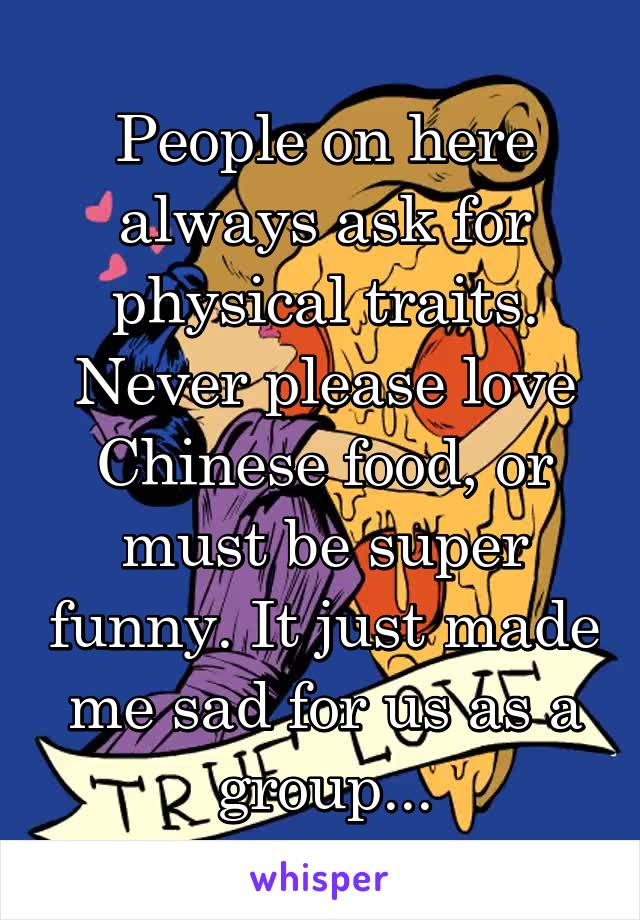 People on here always ask for physical traits. Never please love Chinese food, or must be super funny. It just made me sad for us as a group...