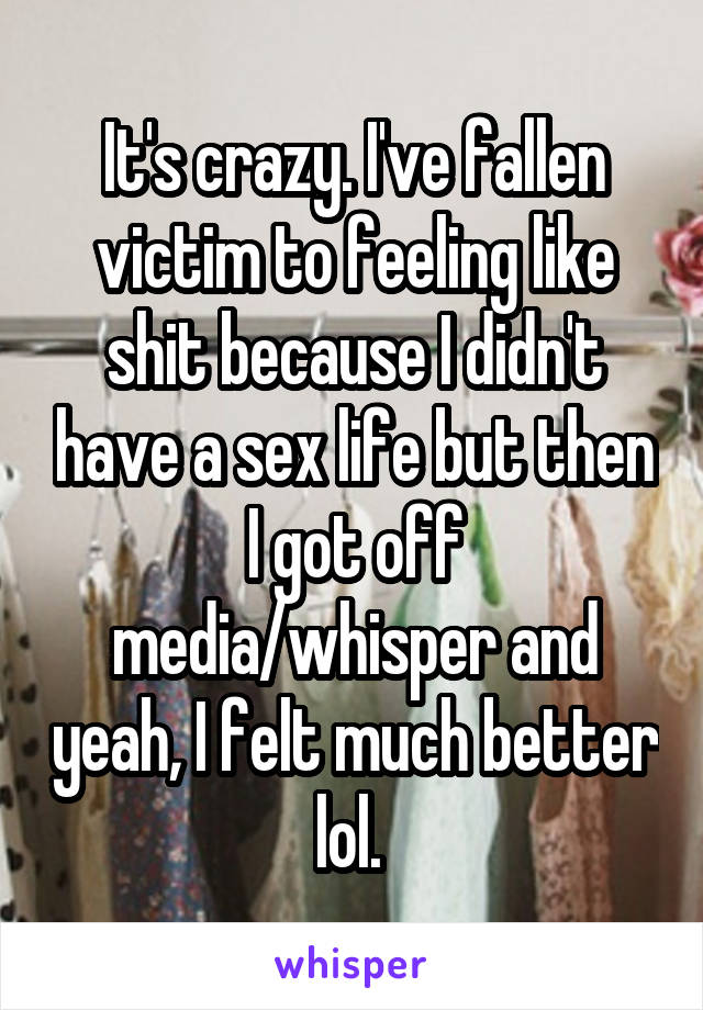 It's crazy. I've fallen victim to feeling like shit because I didn't have a sex life but then I got off media/whisper and yeah, I felt much better lol. 