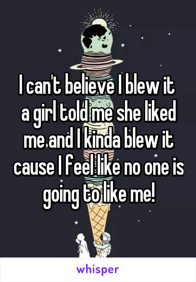 I can't believe I blew it  a girl told me she liked me and I kinda blew it cause I feel like no one is going to like me!