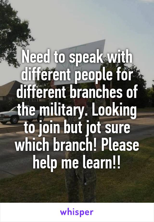 Need to speak with different people for different branches of the military. Looking to join but jot sure which branch! Please help me learn!!
