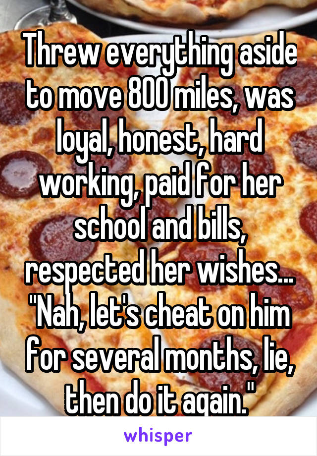 Threw everything aside to move 800 miles, was loyal, honest, hard working, paid for her school and bills, respected her wishes...
"Nah, let's cheat on him for several months, lie, then do it again."