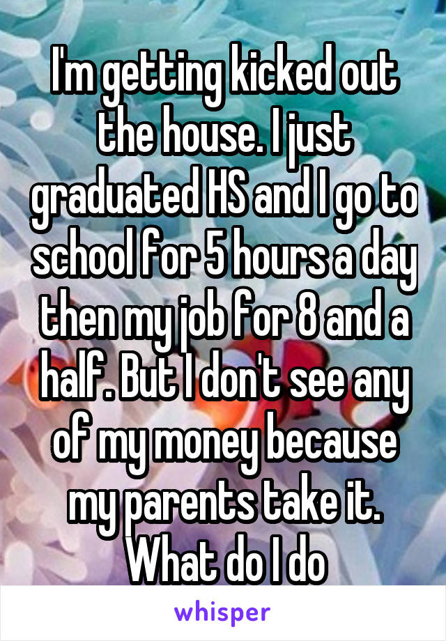 I'm getting kicked out the house. I just graduated HS and I go to school for 5 hours a day then my job for 8 and a half. But I don't see any of my money because my parents take it. What do I do