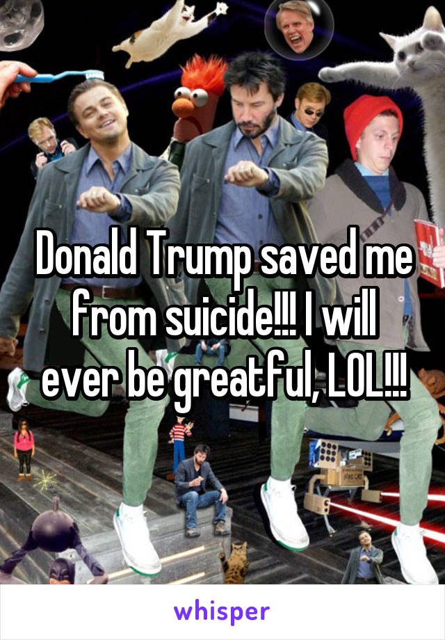 Donald Trump saved me from suicide!!! I will ever be greatful, LOL!!!