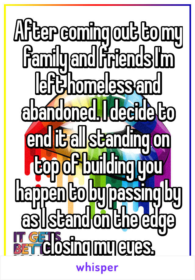 After coming out to my family and friends I'm left homeless and abandoned. I decide to end it all standing on top of building you happen to by passing by as I stand on the edge closing my eyes.
