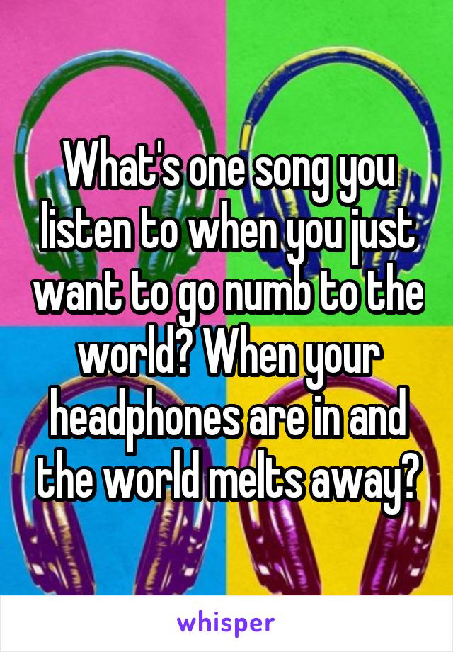 What's one song you listen to when you just want to go numb to the world? When your headphones are in and the world melts away?