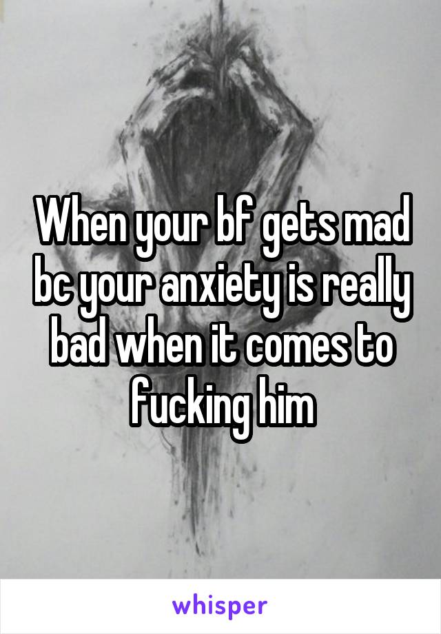 When your bf gets mad bc your anxiety is really bad when it comes to fucking him