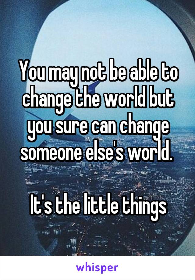You may not be able to change the world but you sure can change someone else's world. 

It's the little things