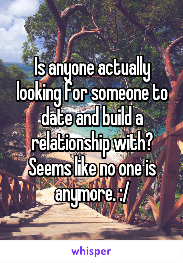 Is anyone actually looking for someone to date and build a relationship with? Seems like no one is anymore. :/