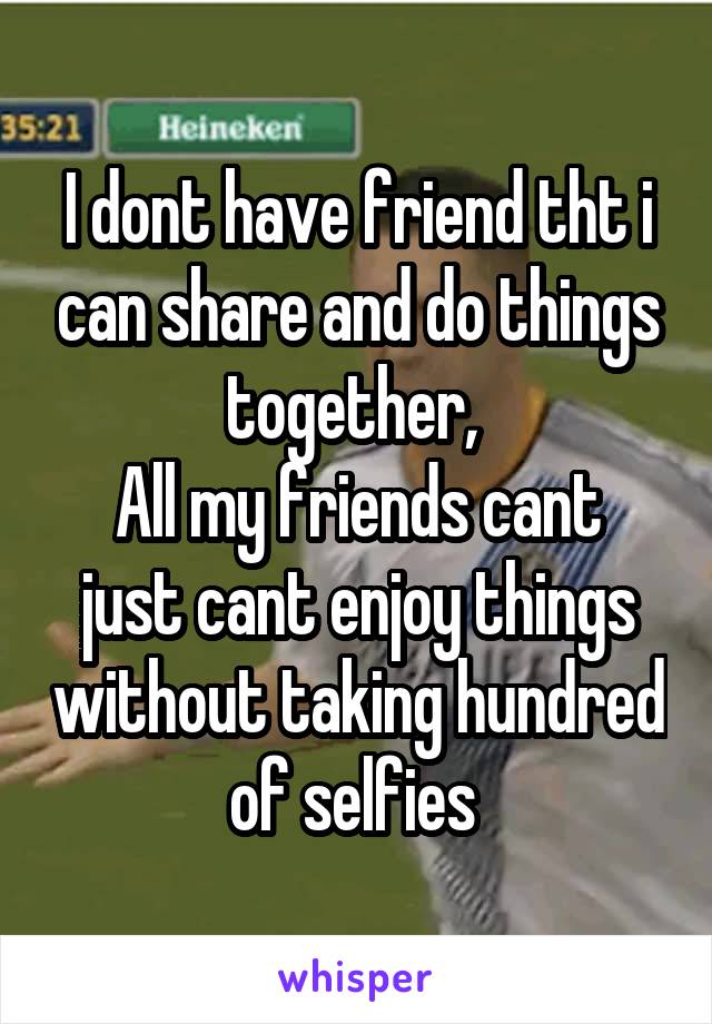 I dont have friend tht i can share and do things together, 
All my friends cant just cant enjoy things without taking hundred of selfies 