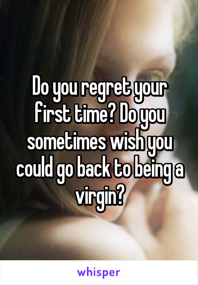 Do you regret your first time? Do you sometimes wish you could go back to being a virgin?