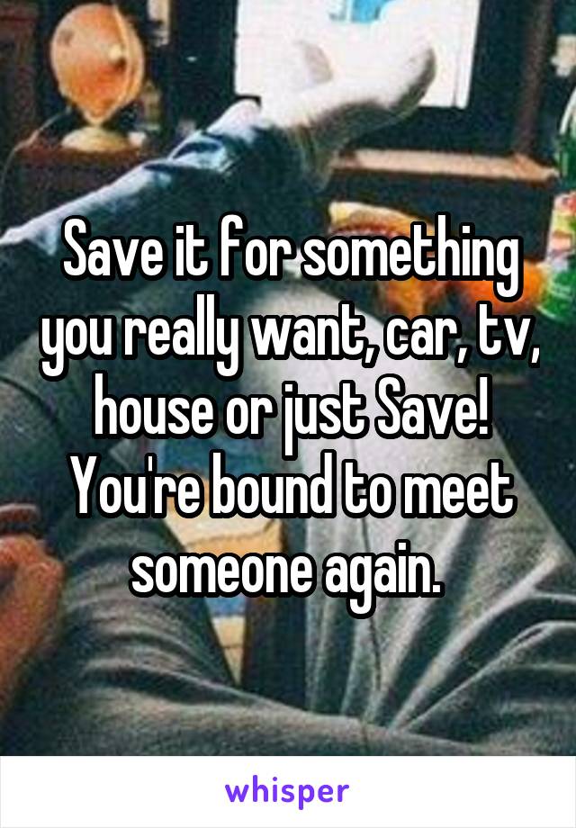 Save it for something you really want, car, tv, house or just Save! You're bound to meet someone again. 