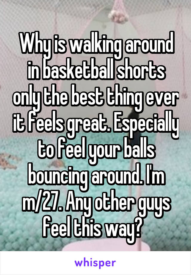 Why is walking around in basketball shorts only the best thing ever it feels great. Especially to feel your balls bouncing around. I'm m/27. Any other guys feel this way?  