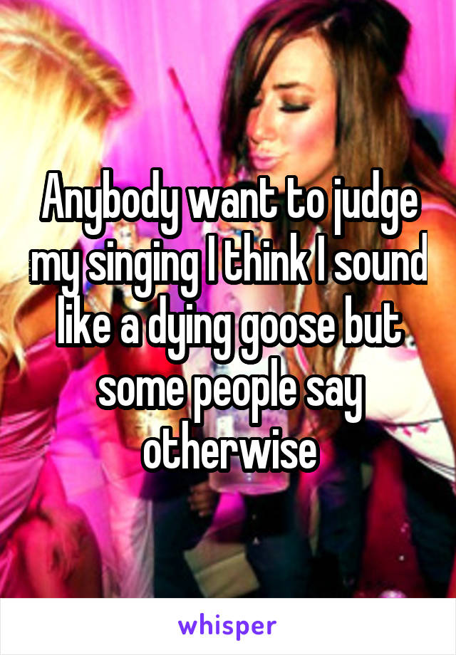 Anybody want to judge my singing I think I sound like a dying goose but some people say otherwise