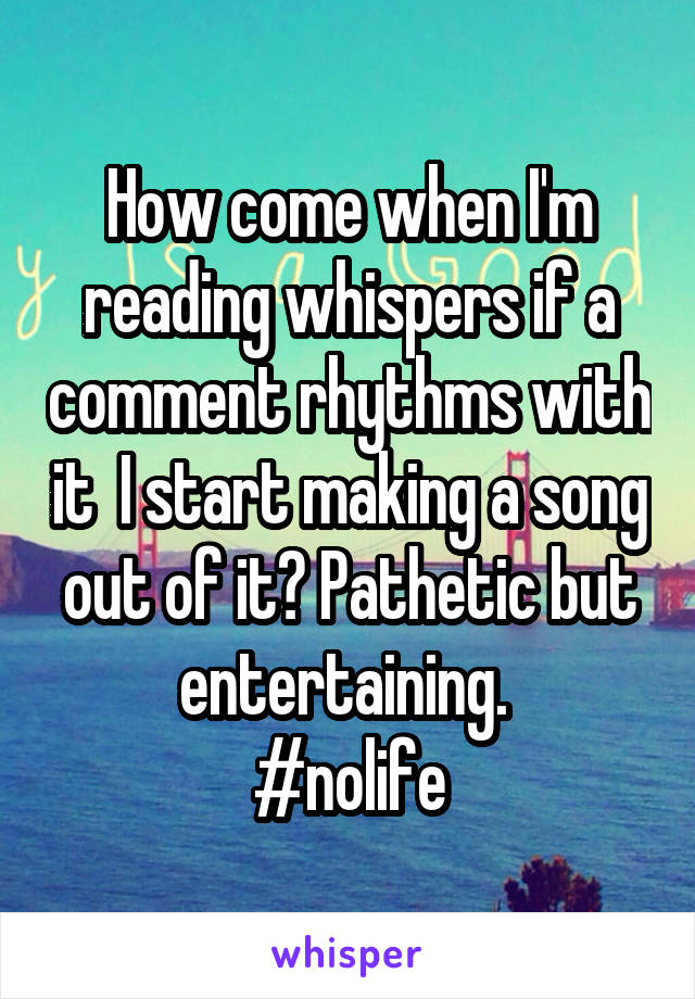How come when I'm reading whispers if a comment rhythms with it  I start making a song out of it? Pathetic but entertaining. 
#nolife