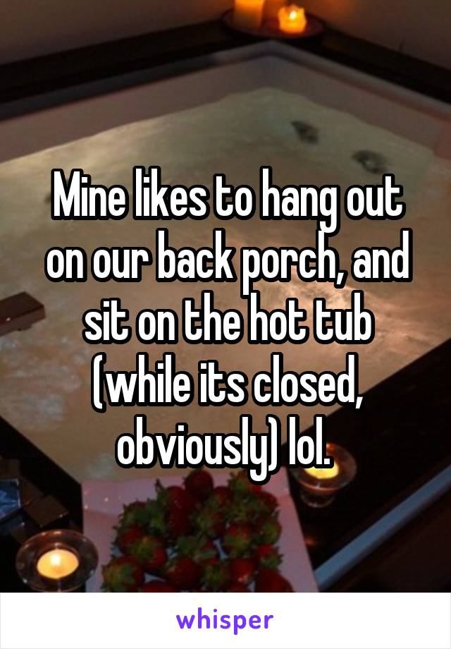 Mine likes to hang out on our back porch, and sit on the hot tub (while its closed, obviously) lol. 