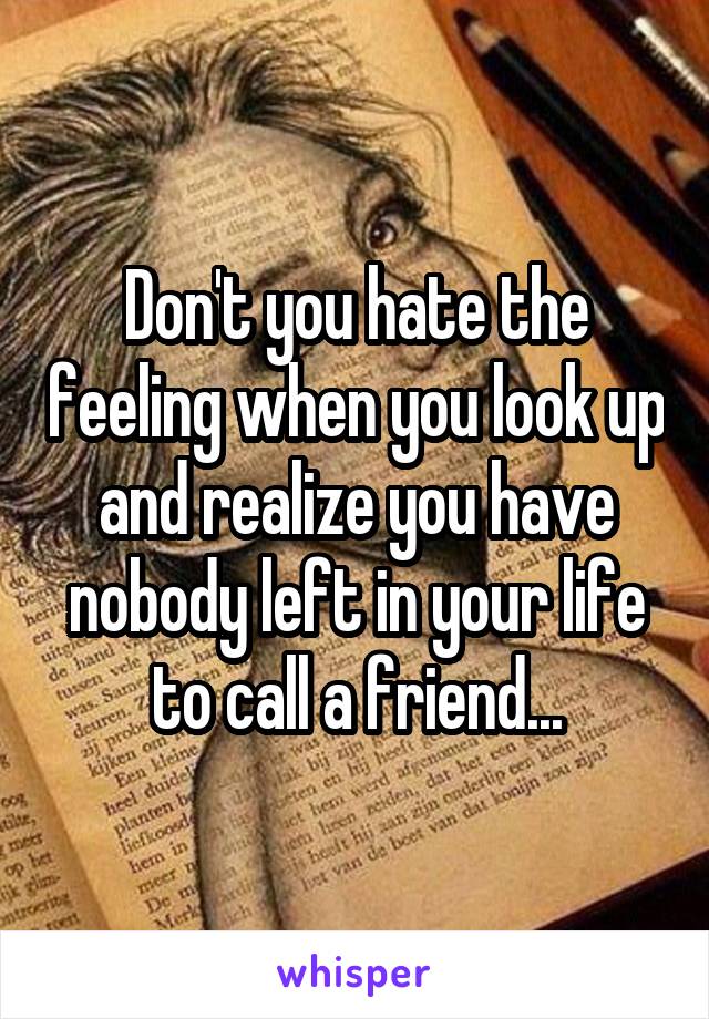 Don't you hate the feeling when you look up and realize you have nobody left in your life to call a friend...