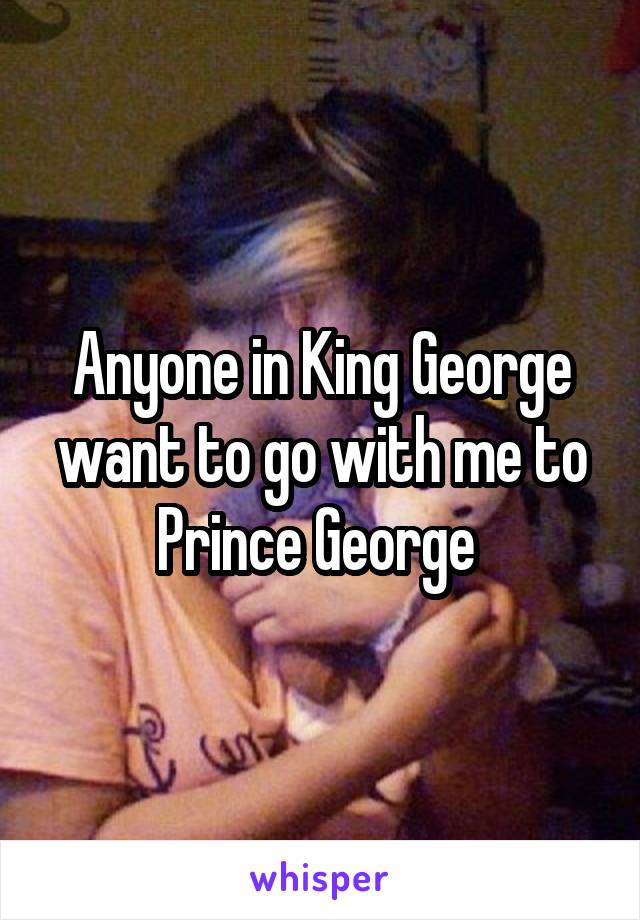 Anyone in King George want to go with me to Prince George 