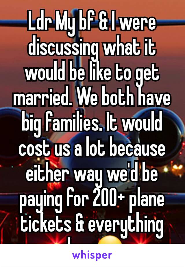 Ldr My bf & I were discussing what it would be like to get married. We both have big families. It would cost us a lot because either way we'd be paying for 200+ plane tickets & everything else. 😮