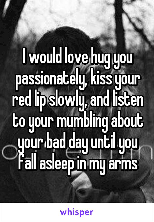 I would love hug you passionately, kiss your red lip slowly, and listen to your mumbling about your bad day until you fall asleep in my arms