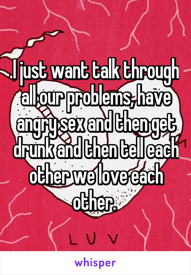 I just want talk through all our problems, have angry sex and then get drunk and then tell each other we love each other. 