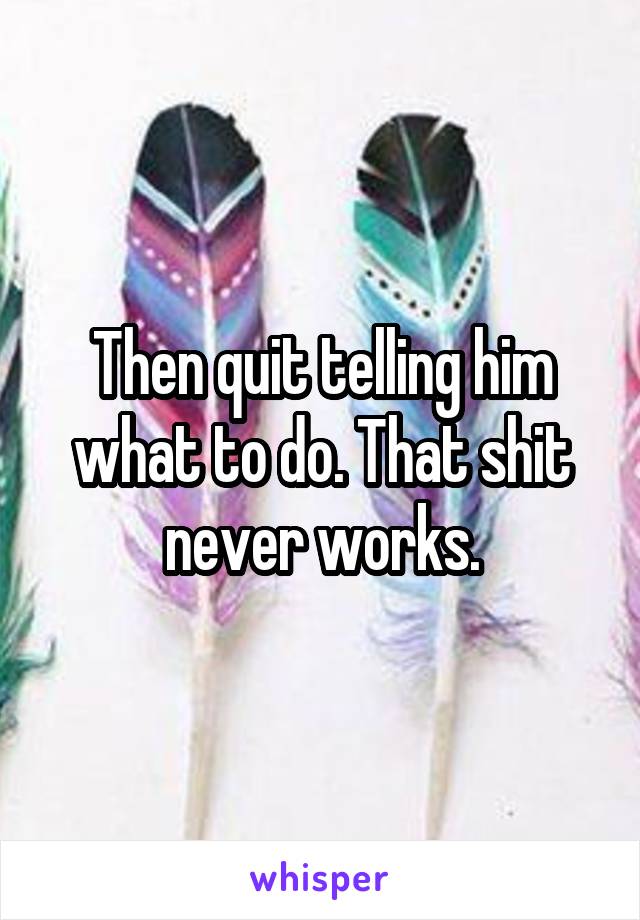 Then quit telling him what to do. That shit never works.