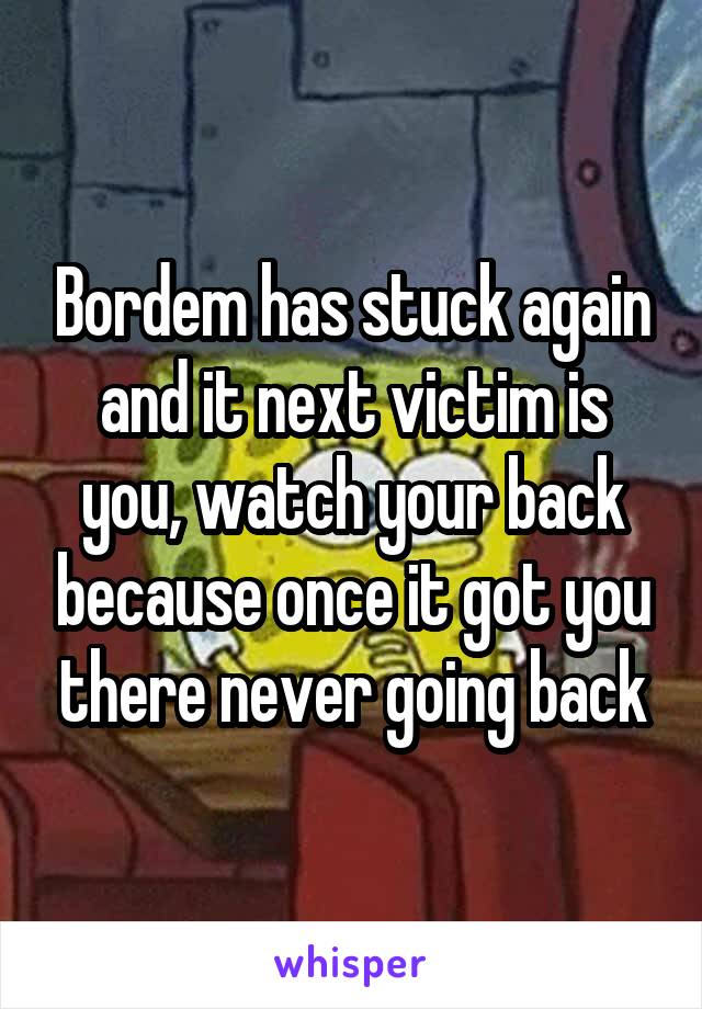 Bordem has stuck again and it next victim is you, watch your back because once it got you there never going back