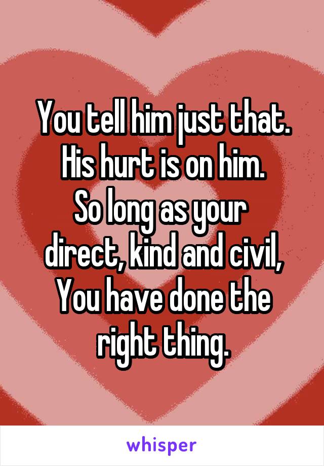 You tell him just that.
His hurt is on him.
So long as your 
direct, kind and civil,
You have done the
right thing.