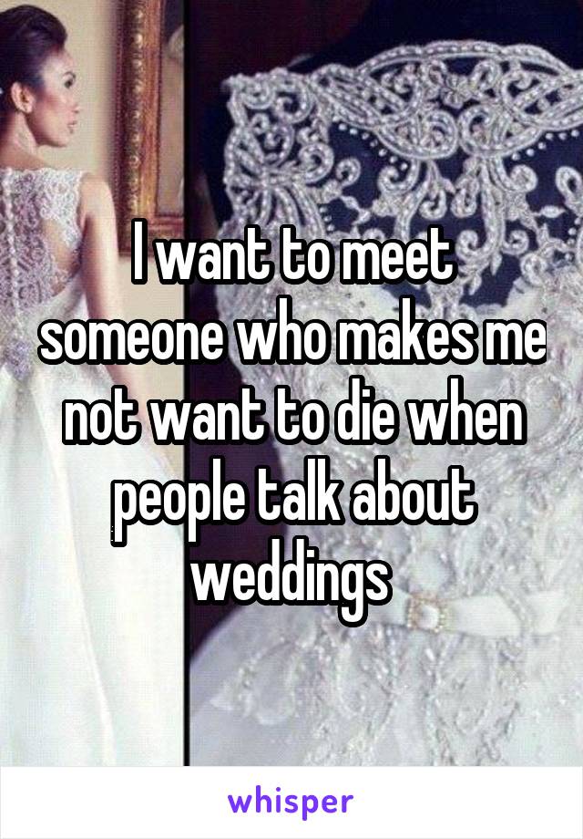 I want to meet someone who makes me not want to die when people talk about weddings 