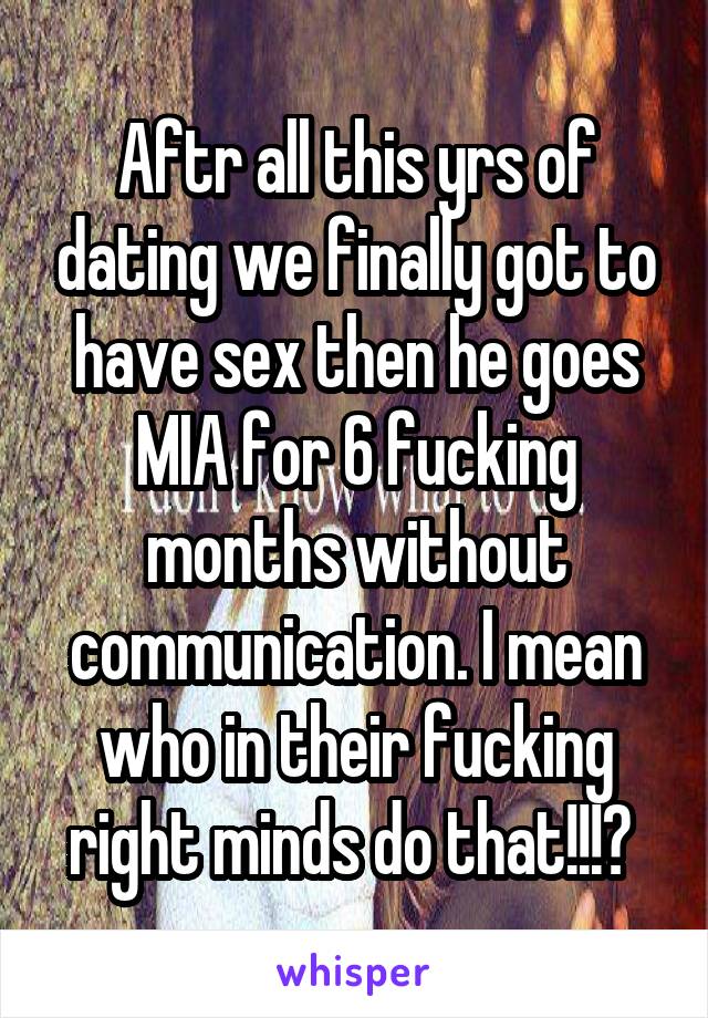 Aftr all this yrs of dating we finally got to have sex then he goes MIA for 6 fucking months without communication. I mean who in their fucking right minds do that!!!? 