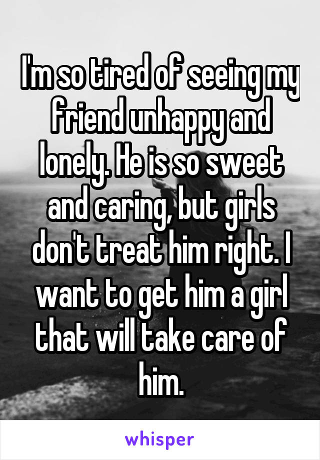 I'm so tired of seeing my friend unhappy and lonely. He is so sweet and caring, but girls don't treat him right. I want to get him a girl that will take care of him.